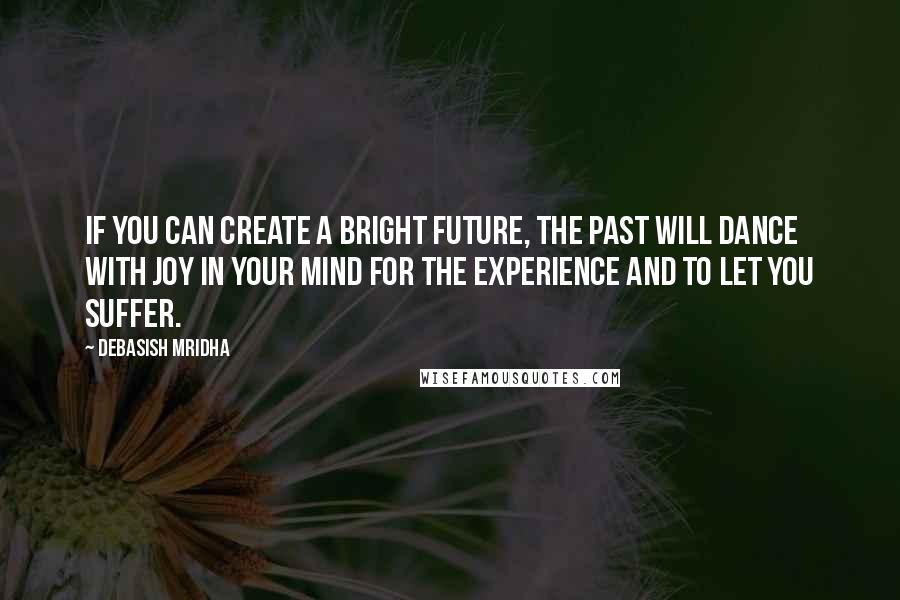 Debasish Mridha Quotes: If you can create a bright future, the past will dance with joy in your mind for the experience and to let you suffer.