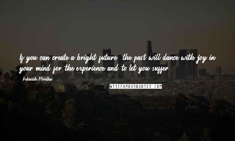 Debasish Mridha Quotes: If you can create a bright future, the past will dance with joy in your mind for the experience and to let you suffer.