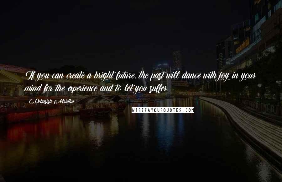 Debasish Mridha Quotes: If you can create a bright future, the past will dance with joy in your mind for the experience and to let you suffer.