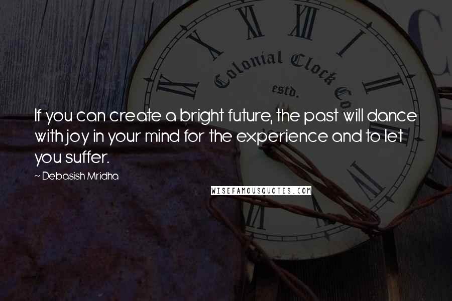 Debasish Mridha Quotes: If you can create a bright future, the past will dance with joy in your mind for the experience and to let you suffer.