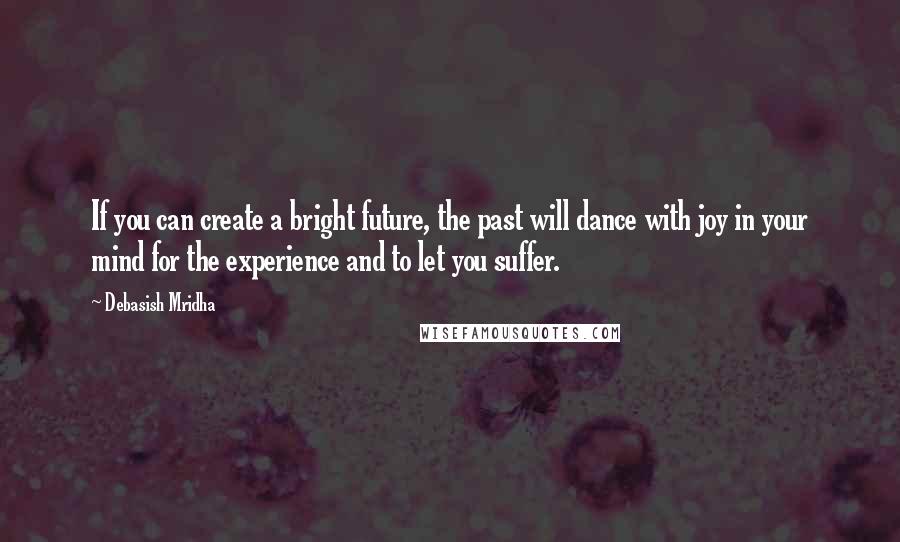 Debasish Mridha Quotes: If you can create a bright future, the past will dance with joy in your mind for the experience and to let you suffer.