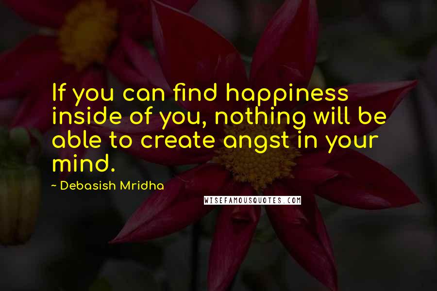 Debasish Mridha Quotes: If you can find happiness inside of you, nothing will be able to create angst in your mind.