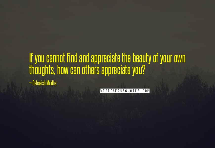 Debasish Mridha Quotes: If you cannot find and appreciate the beauty of your own thoughts, how can others appreciate you?