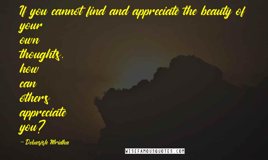 Debasish Mridha Quotes: If you cannot find and appreciate the beauty of your own thoughts, how can others appreciate you?