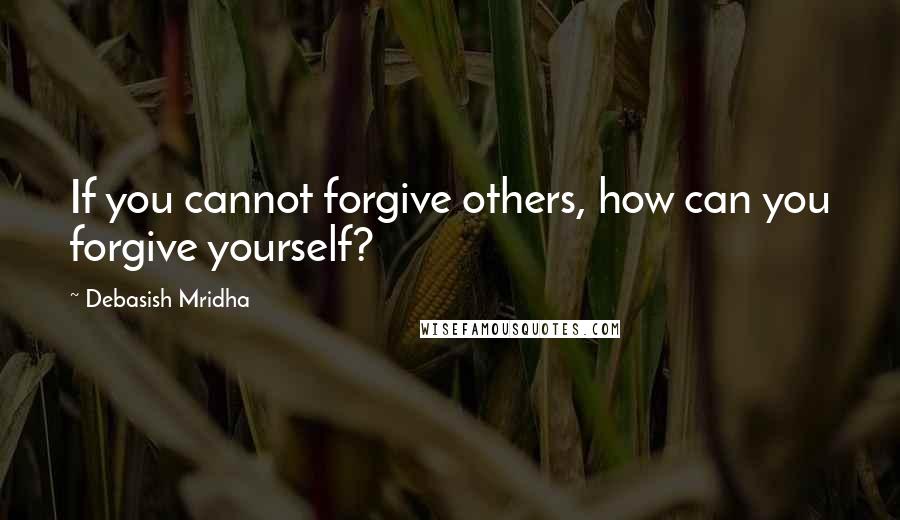 Debasish Mridha Quotes: If you cannot forgive others, how can you forgive yourself?