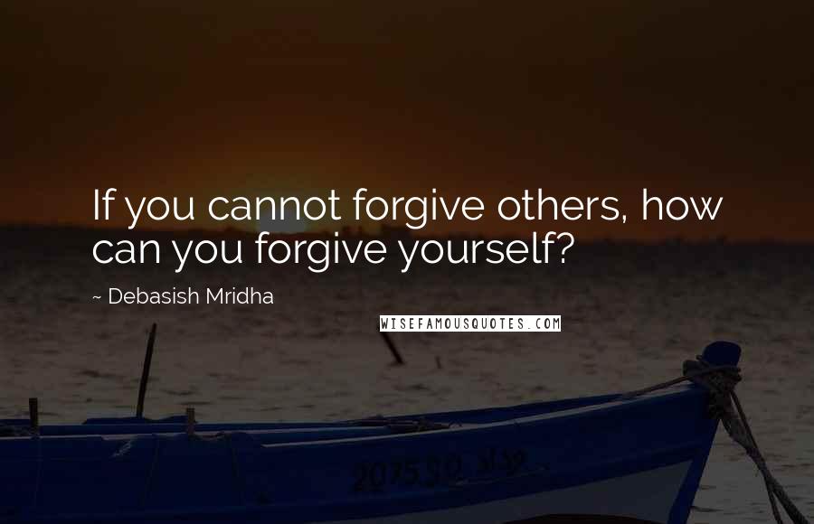 Debasish Mridha Quotes: If you cannot forgive others, how can you forgive yourself?