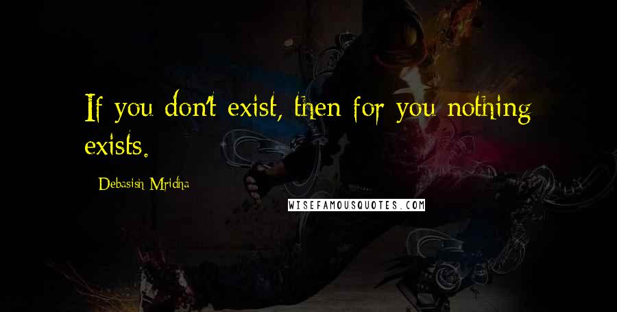 Debasish Mridha Quotes: If you don't exist, then for you nothing exists.