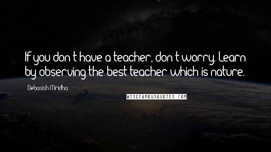 Debasish Mridha Quotes: If you don't have a teacher, don't worry. Learn by observing the best teacher which is nature.