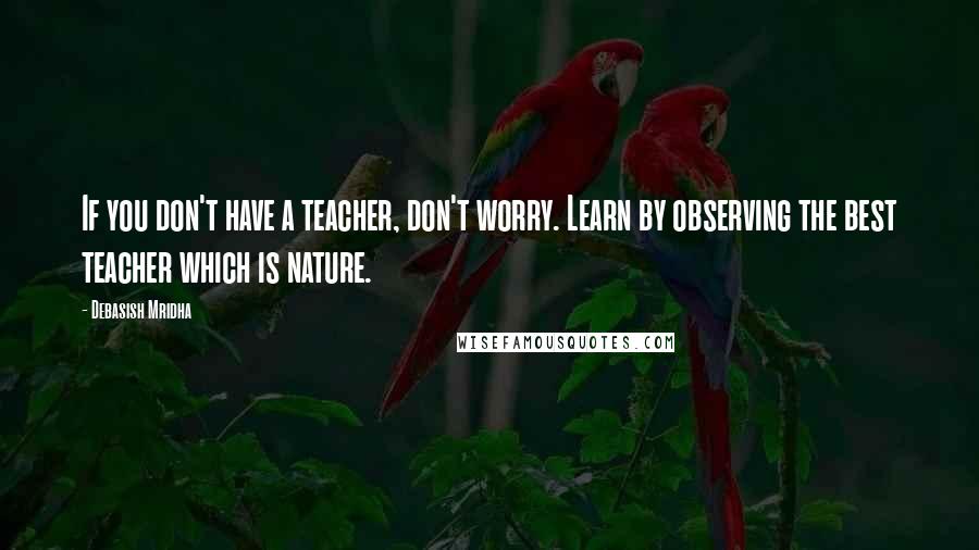 Debasish Mridha Quotes: If you don't have a teacher, don't worry. Learn by observing the best teacher which is nature.