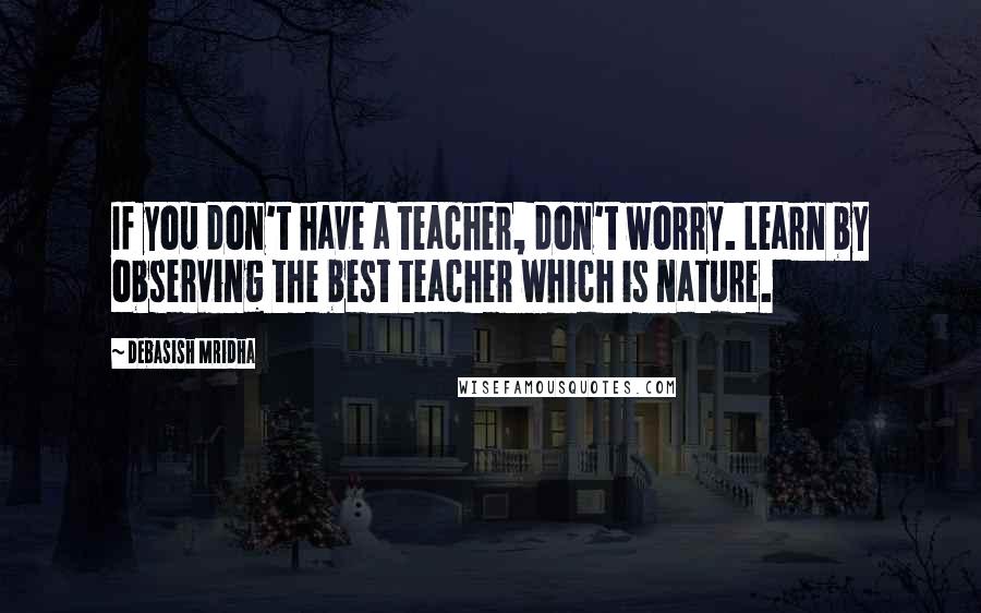 Debasish Mridha Quotes: If you don't have a teacher, don't worry. Learn by observing the best teacher which is nature.