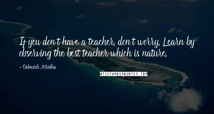 Debasish Mridha Quotes: If you don't have a teacher, don't worry. Learn by observing the best teacher which is nature.