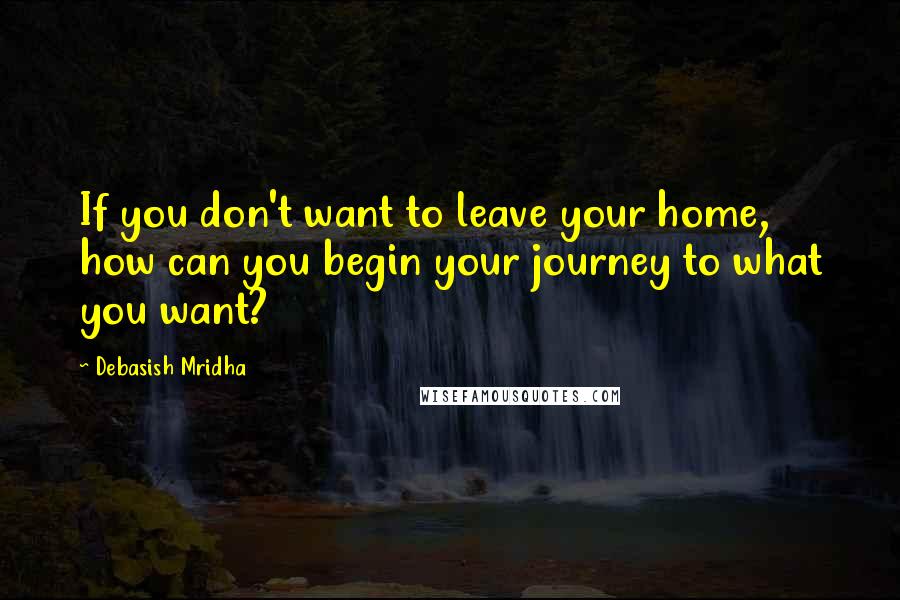 Debasish Mridha Quotes: If you don't want to leave your home, how can you begin your journey to what you want?