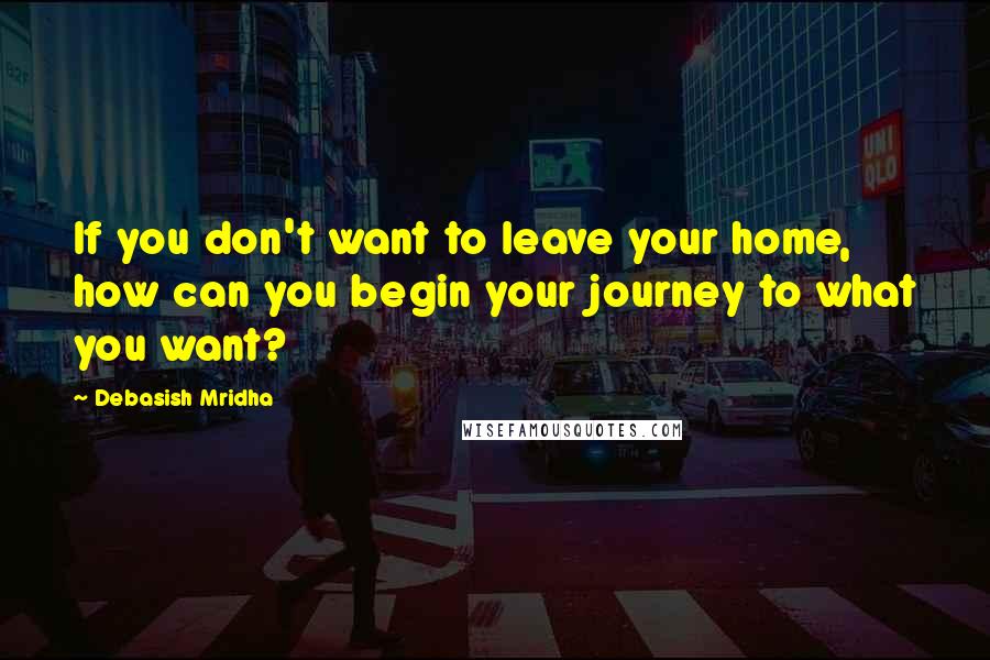 Debasish Mridha Quotes: If you don't want to leave your home, how can you begin your journey to what you want?