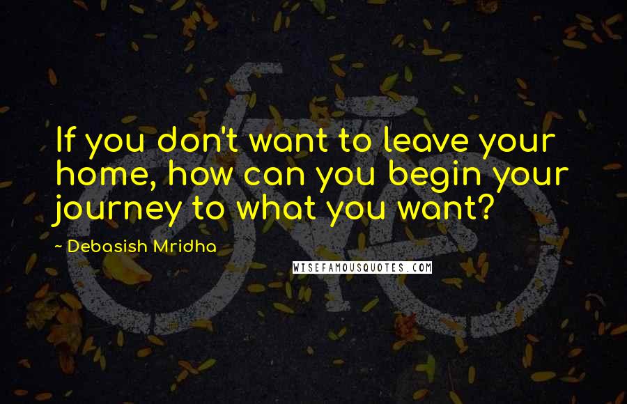 Debasish Mridha Quotes: If you don't want to leave your home, how can you begin your journey to what you want?