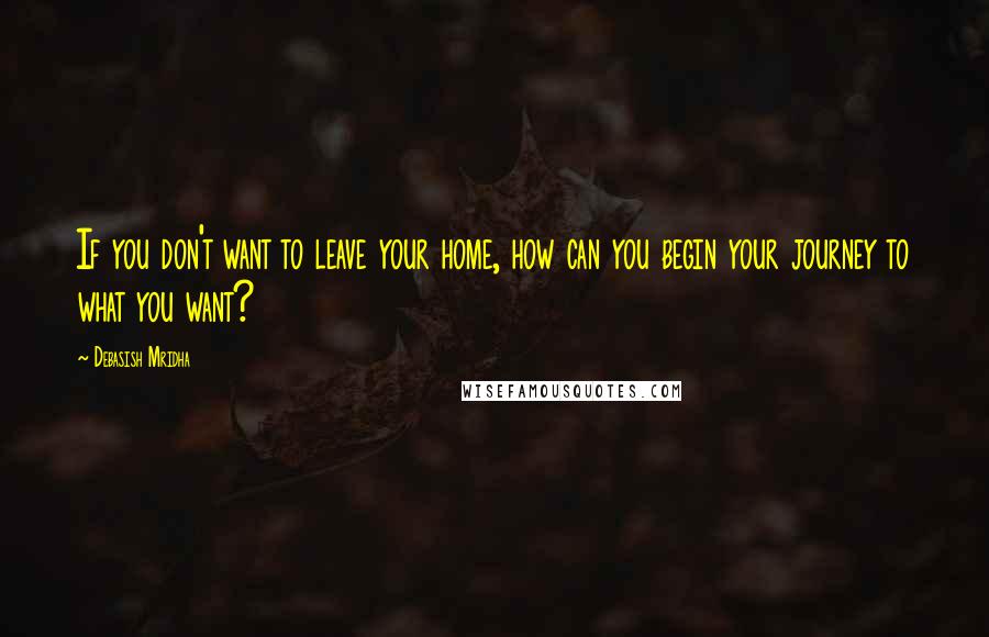 Debasish Mridha Quotes: If you don't want to leave your home, how can you begin your journey to what you want?