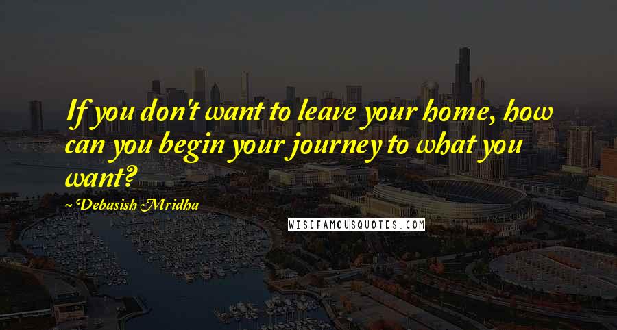 Debasish Mridha Quotes: If you don't want to leave your home, how can you begin your journey to what you want?