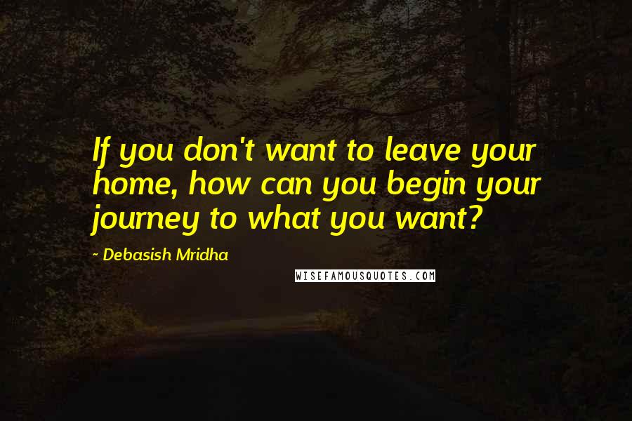 Debasish Mridha Quotes: If you don't want to leave your home, how can you begin your journey to what you want?