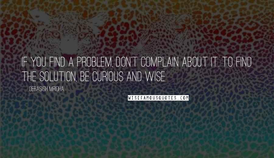 Debasish Mridha Quotes: If you find a problem, don't complain about it. To find the solution, be curious and wise.