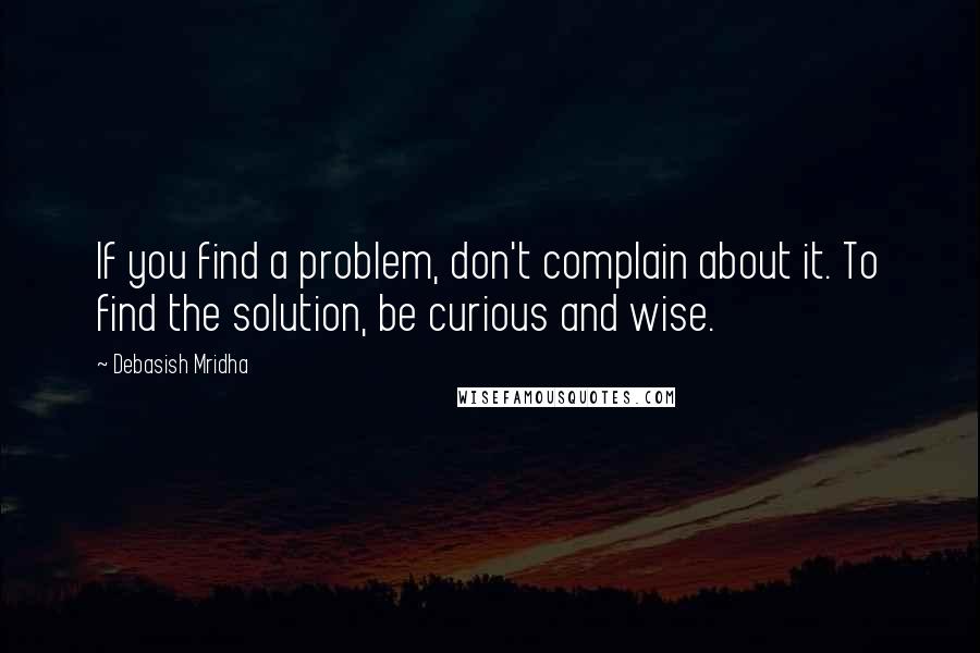 Debasish Mridha Quotes: If you find a problem, don't complain about it. To find the solution, be curious and wise.