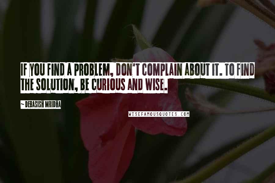 Debasish Mridha Quotes: If you find a problem, don't complain about it. To find the solution, be curious and wise.