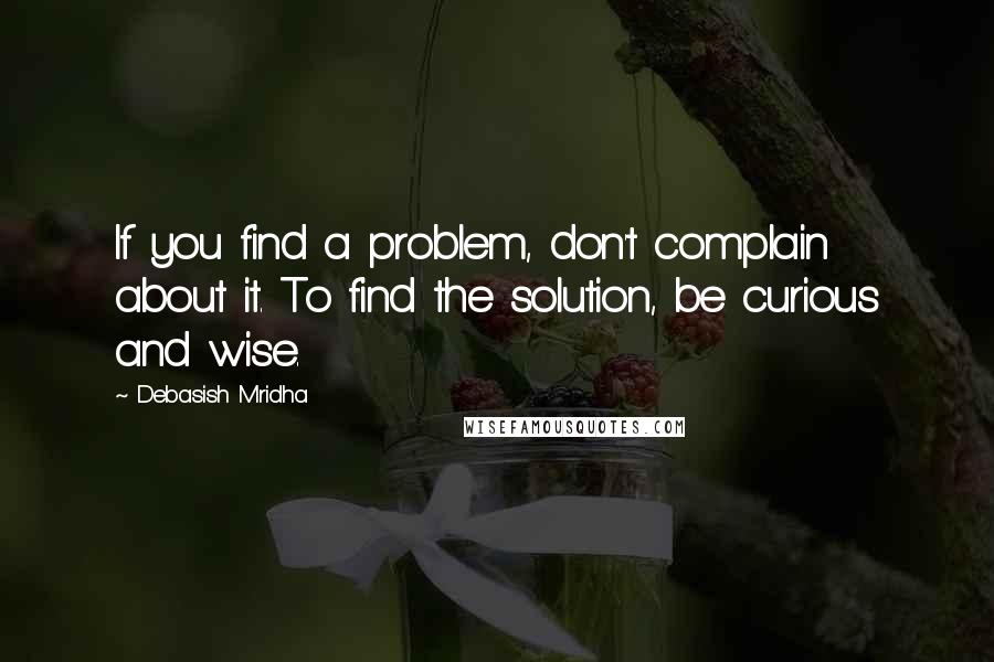 Debasish Mridha Quotes: If you find a problem, don't complain about it. To find the solution, be curious and wise.