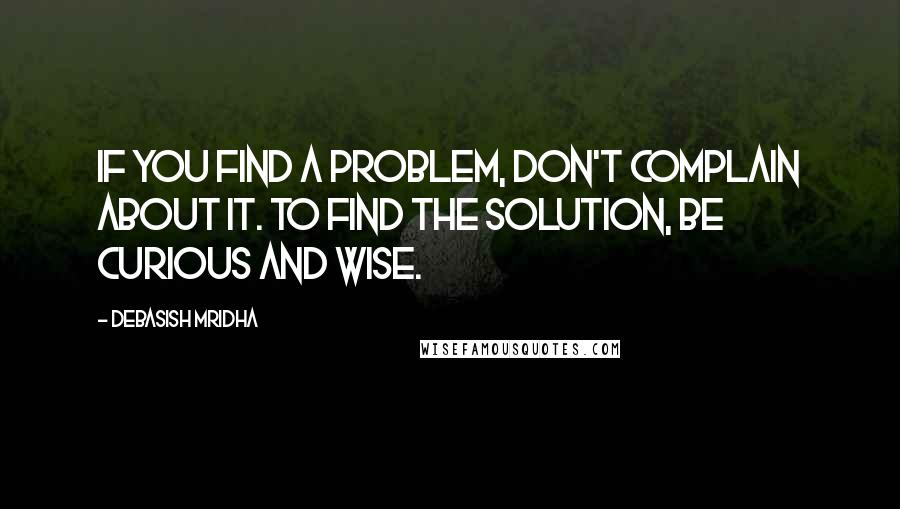 Debasish Mridha Quotes: If you find a problem, don't complain about it. To find the solution, be curious and wise.