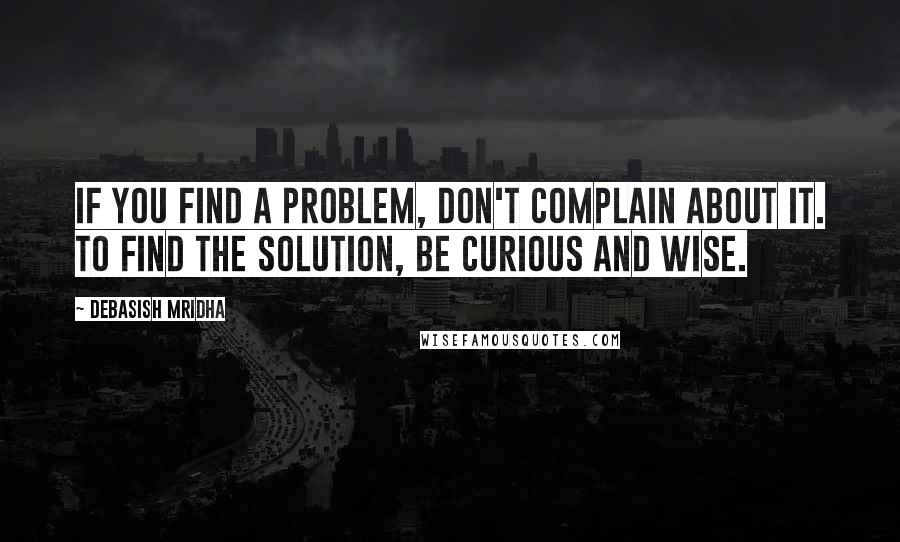 Debasish Mridha Quotes: If you find a problem, don't complain about it. To find the solution, be curious and wise.