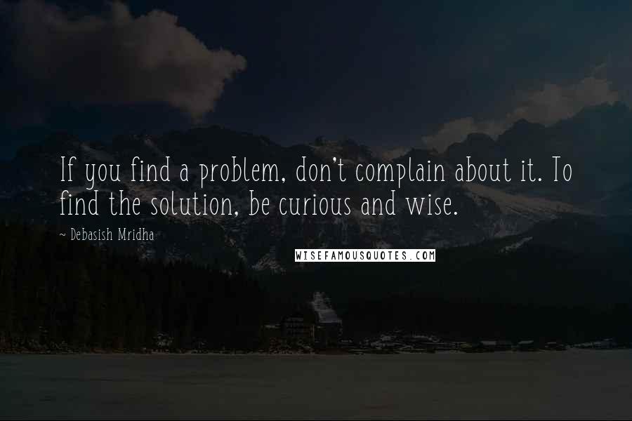 Debasish Mridha Quotes: If you find a problem, don't complain about it. To find the solution, be curious and wise.