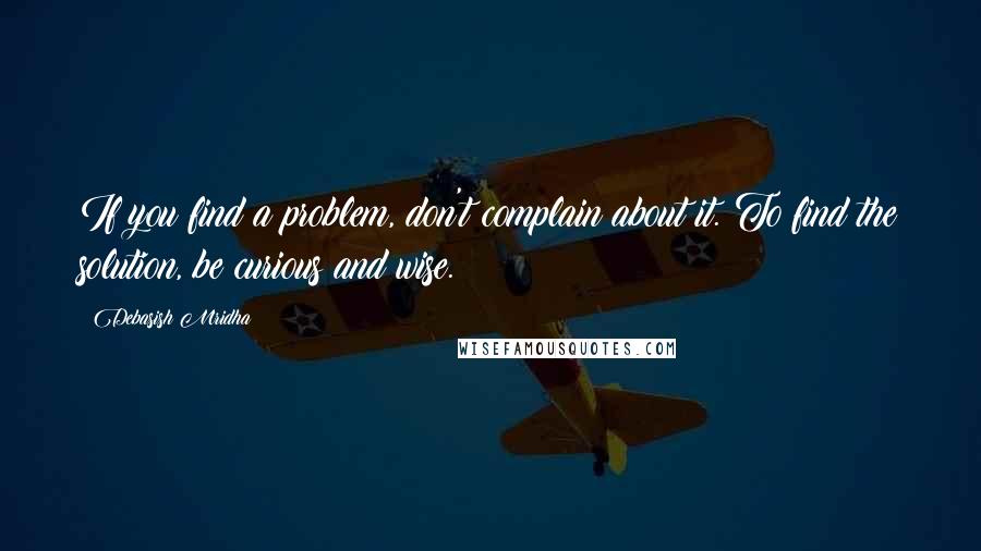 Debasish Mridha Quotes: If you find a problem, don't complain about it. To find the solution, be curious and wise.