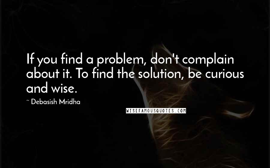 Debasish Mridha Quotes: If you find a problem, don't complain about it. To find the solution, be curious and wise.