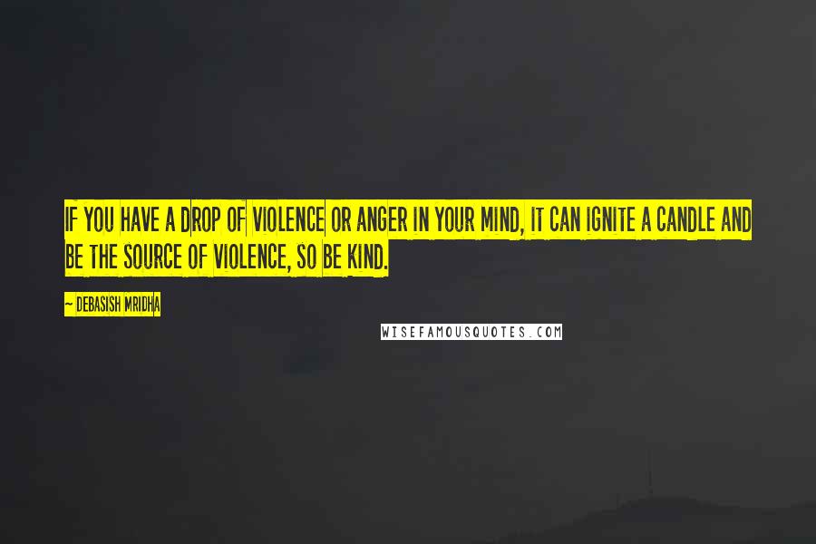 Debasish Mridha Quotes: If you have a drop of violence or anger in your mind, it can ignite a candle and be the source of violence, so be kind.