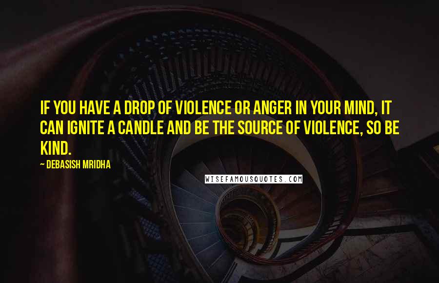 Debasish Mridha Quotes: If you have a drop of violence or anger in your mind, it can ignite a candle and be the source of violence, so be kind.