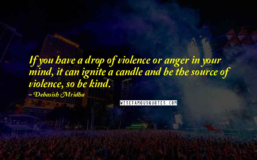 Debasish Mridha Quotes: If you have a drop of violence or anger in your mind, it can ignite a candle and be the source of violence, so be kind.