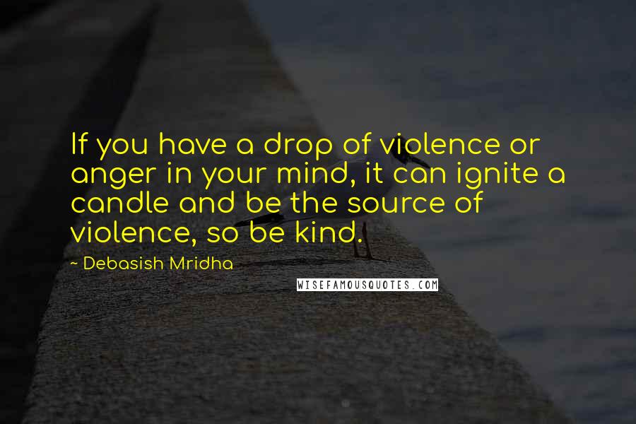 Debasish Mridha Quotes: If you have a drop of violence or anger in your mind, it can ignite a candle and be the source of violence, so be kind.