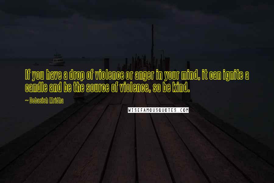 Debasish Mridha Quotes: If you have a drop of violence or anger in your mind, it can ignite a candle and be the source of violence, so be kind.