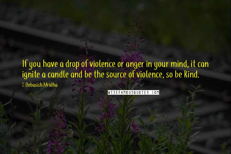 Debasish Mridha Quotes: If you have a drop of violence or anger in your mind, it can ignite a candle and be the source of violence, so be kind.