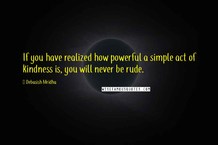 Debasish Mridha Quotes: If you have realized how powerful a simple act of kindness is, you will never be rude.