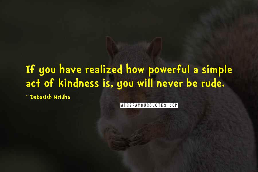 Debasish Mridha Quotes: If you have realized how powerful a simple act of kindness is, you will never be rude.