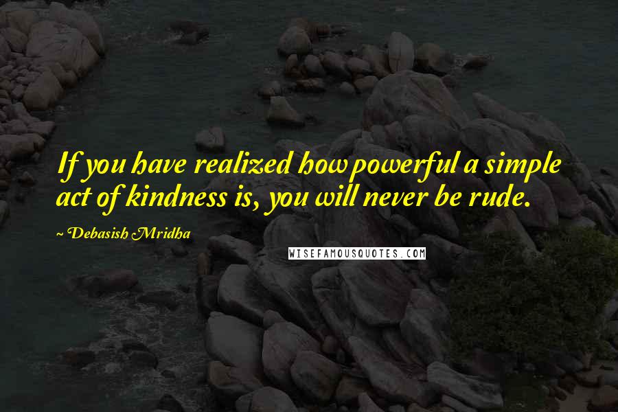 Debasish Mridha Quotes: If you have realized how powerful a simple act of kindness is, you will never be rude.