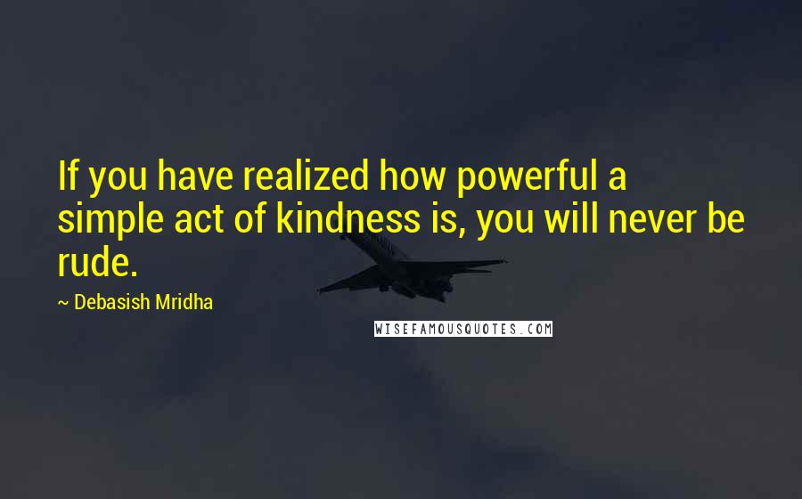 Debasish Mridha Quotes: If you have realized how powerful a simple act of kindness is, you will never be rude.