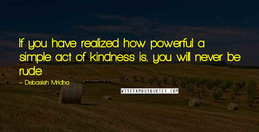 Debasish Mridha Quotes: If you have realized how powerful a simple act of kindness is, you will never be rude.