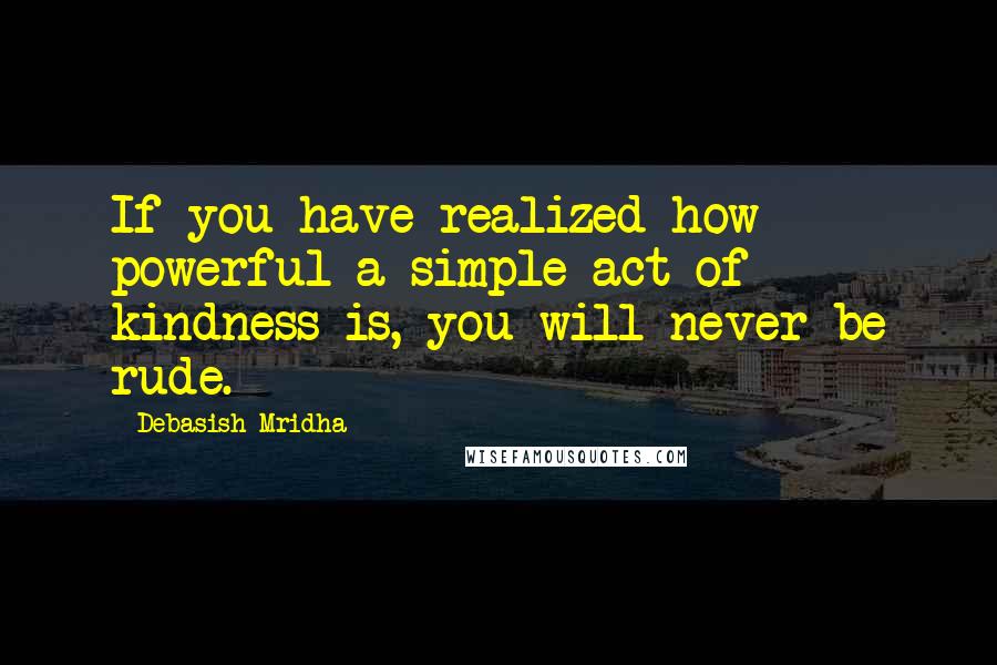 Debasish Mridha Quotes: If you have realized how powerful a simple act of kindness is, you will never be rude.