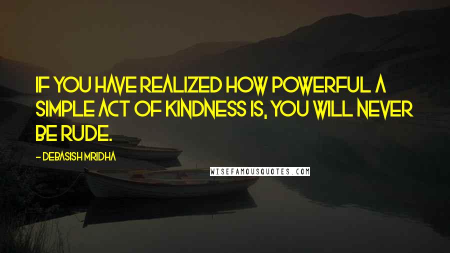 Debasish Mridha Quotes: If you have realized how powerful a simple act of kindness is, you will never be rude.