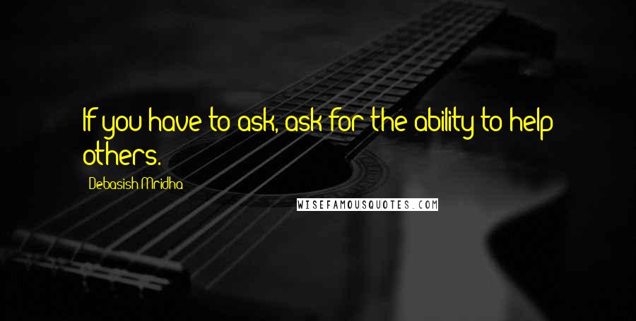 Debasish Mridha Quotes: If you have to ask, ask for the ability to help others.