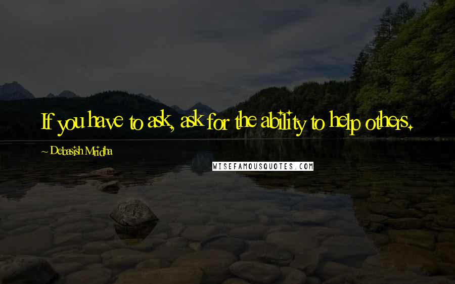 Debasish Mridha Quotes: If you have to ask, ask for the ability to help others.