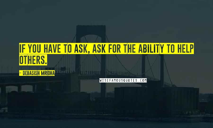 Debasish Mridha Quotes: If you have to ask, ask for the ability to help others.