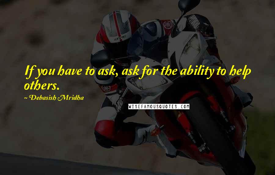 Debasish Mridha Quotes: If you have to ask, ask for the ability to help others.