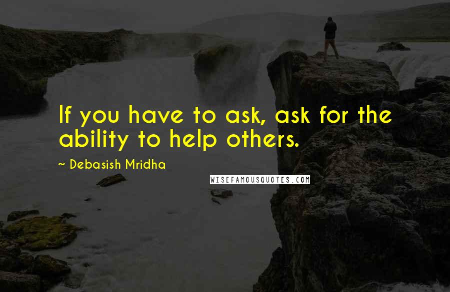 Debasish Mridha Quotes: If you have to ask, ask for the ability to help others.