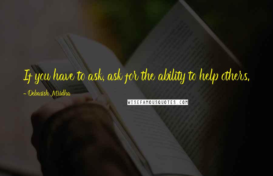 Debasish Mridha Quotes: If you have to ask, ask for the ability to help others.