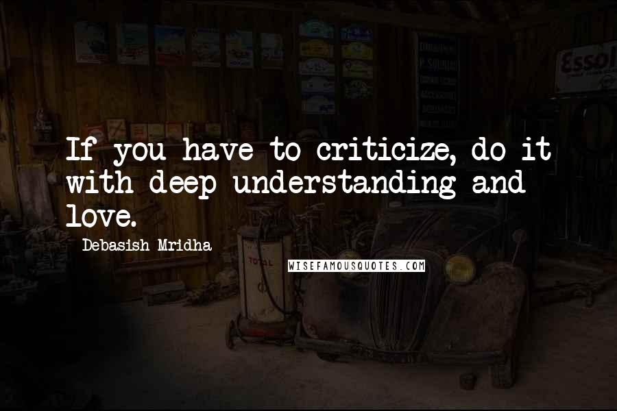 Debasish Mridha Quotes: If you have to criticize, do it with deep understanding and love.